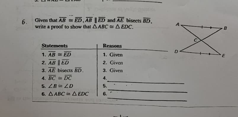 Given that AB = ED, AB || ED and AE bisects BD.
6.
A
B
write a proof to show that A ABC = A EDC.
Statements
Reasons
1. Given
E
1. AB = ED
2. AB ED
2. Given
3. AE bisects BD.
3. Given
4. BC = DC
5. ZB= ZD
6. A ABC = A EDC
4.
5.
6.
