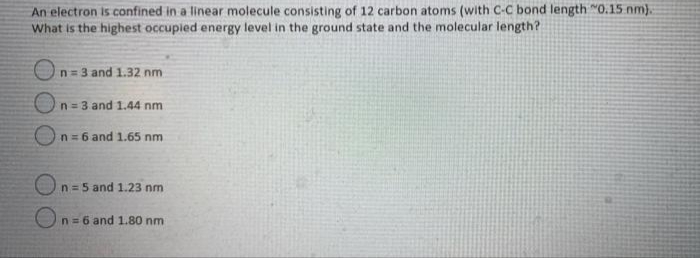 An electron is confined in a linear molecule consisting of 12 carbon atoms (with C-C bond length "0.15 nm).
What is the highest occupied energy level in the ground state and the molecular length?
On= 3 and 1.32 nm
n= 3 and 1.44 nm
n = 6 and 1.65 nm
n = 5 and 1.23 nm
On= 6 and 1.80 nm
