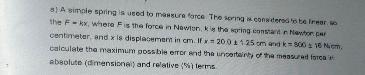 a) A simple spring is used to measure force. The spring is considered to be linear, so
the F = kx, where F is the force in Newton, k is the spring constant in Newton per
centimeter, and x is displacement in cm. If x = 20.0 ± 1.25 cm andk 800 ± 16 N/cm,
%3D
calculate the maximum possible error and the uncertainty of the measured force in
absolute (dimensional) and relative (%) terms.
