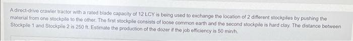 A direct-drive crawler tractor witha rated blade capacity of 12 LCY is being used to exchange the location of 2 different stockpiles by pushing the
material from one stockpile to the other. The first stockpile consists of loose common earth and the second stockpile is hard clay. The distance between
Stockpile 1 and Stockpile 2 is 250 ft. Estimate the production of the dozer if the job efficiency is 50 min/h.
