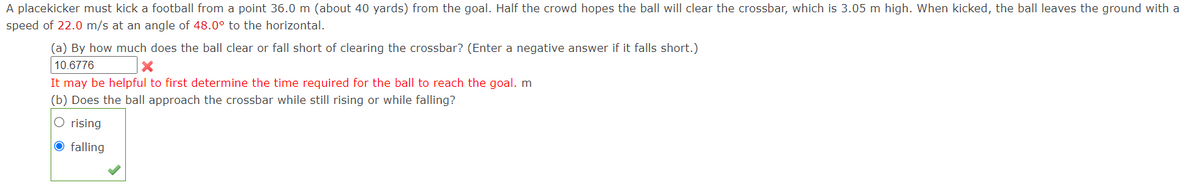 A placekicker must kick a football from a point 36.0 m (about 40 yards) from the goal. Half the crowd hopes the ball will clear the crossbar, which is 3.05 m high. When kicked, the ball leaves the ground with a
speed of 22.0 m/s at an angle of 48.0° to the horizontal.
(a) By how much does the ball clear or fall short of clearing the crossbar? (Enter a negative answer if it falls short.)
10.6776
It may be helpful to first determine the time required for the ball to reach the goal. m
(b) Does the ball approach the crossbar while still rising or while falling?
O rising
O falling
