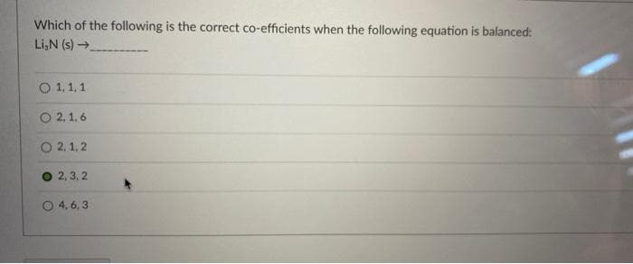 Which of the following is the correct co-efficients when the following equation is balanced:
Li,N (s)→
O 1,1,1
O 2, 1, 6
O 2, 1, 2
2, 3, 2
O 4, 6,3
