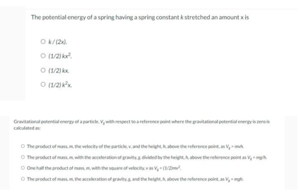 The potential energy of a spring having a spring constant k stretched an amount x is
O k/(2x).
O (1/2) kx2.
O (1/2) kx.
O (1/2) k²x.
Gravitational potential energy of a particle, V, with respect to a reference point where the gravitational potential energy is zero is
calculated as:
O The product of mass, m, the velocity of the particle, v, and the height, h, above the reference point, as V- mvh.
O The product of mass, m, with the acceleration of gravity. g. divided by the height, h, above the reference point as V = mg/h.
O One half the product of mass, m, with the square of velocity, v as V,- (1/2)mv.
O The product of mass, m, the acceleration of gravity.8, and the height, h, above the reference point, as V, mgh.
