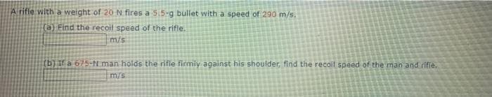 Arifle with a weight of 20N fires a 5.5-g bullet with a speed of 290 m/s.
(a) Find the recoil speed of the rifle.
m/s
(b) If a 675-N man holds the rifle firmiy against his shoulder, find the recoil speed of the man and rifie.
m/s
