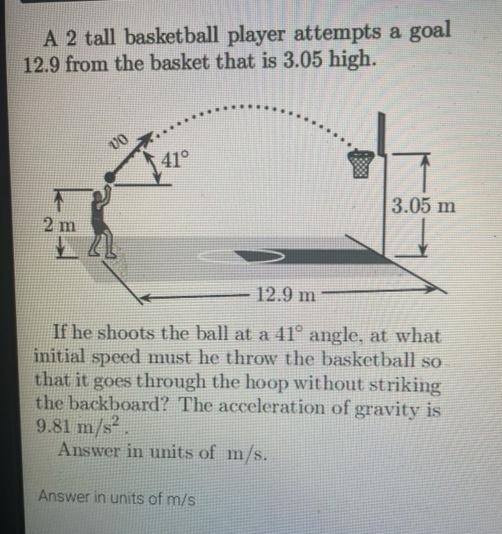 A 2 tall basketball player attempts a goal
12.9 from the basket that is 3.05 high.
vo
41°
3.05 m
2 m
12.9 m
If he shoots the ball at a 41° angle, at what
initial speed must he throw the basketball so
that it goes through the hoop without striking
the backboard? The acceleration of gravity is
9.81 m/s²,
Answer in units of m/s.
Answer in units of m/s
