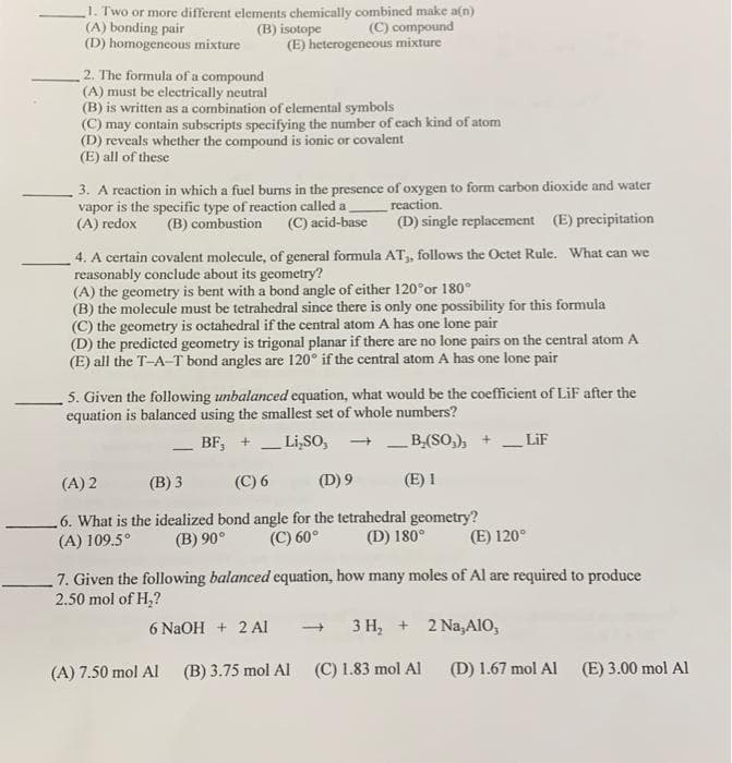 1. Two or more diffferent elements chemically combined make a(n)
(C) compound
(E) heterogeneous mixture
(A) bonding pair
(D) homogeneous mixture
(B) isotope
2. The formula of a compound
(A) must be electrically neutral
(B) is written as a combination of elemental symbols
(C) may contain subscripts specifying the number of each kind of atom
(D) reveals whether the compound is ionic or covalent
(E) all of these
3. A reaction in which a fuel burns in the presence of oxygen to form carbon dioxide and water
vapor is the specific type of reaction called a
(A) redox
reaction.
(B) combustion
(C) acid-base
(D) single replacement (E) precipitation
4. A certain covalent molecule, of general formula AT,, follows the Octet Rule. What can we
reasonably conclude about its geometry?
(A) the geometry is bent with a bond angle of either 120°or 180°
(B) the molecule must be tetrahedral since there is only one possibility for this formula
(C) the geometry is octahedral if the central atom A has one lone pair
(D) the predicted geometry is trigonal planar if there are no lone pairs on the central atom A
(E) all the T-A-T bond angles are 120° if the central atom A has one lone pair
5. Given the following unbalanced equation, what would be the coefficient of LiF after the
equation is balanced using the smallest set of whole numbers?
BF, +
Li,SO,
+ _B,(SO,), +
LiF
-
-
(A) 2
(B) 3
(C) 6
(D) 9
(E) 1
.6. What is the idealized bond angle for the tetrahedral geometry?
(C) 60°
(A) 109.5°
(B) 90°
(D) 180°
(E) 120°
7. Given the following balanced equation, how many moles of Al are required to produce
2.50 mol of H,?
6 N2OH + 2 AI
3 H, + 2 Na,AIo,
(A) 7.50 mol Al
(B) 3.75 mol Al
(C) 1.83 mol Al
(D) 1.67 mol Al
(E) 3.00 mol Al
