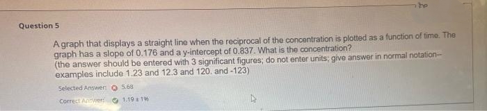 the
Question 5
A graph that displays a straight line when the reciprocal of the concentration is plotted as a function of time. The
graph has a slope of 0.176 and a y-intercept of 0.837. What is the concentration?
(the answer should be entered with 3 significant figures; do not enter units; give answer in normal notation-
examples include 1.23 and 12.3 and 120. and -123)
Selected Answer O 5.68
Correct Anwer O 1.19 196
