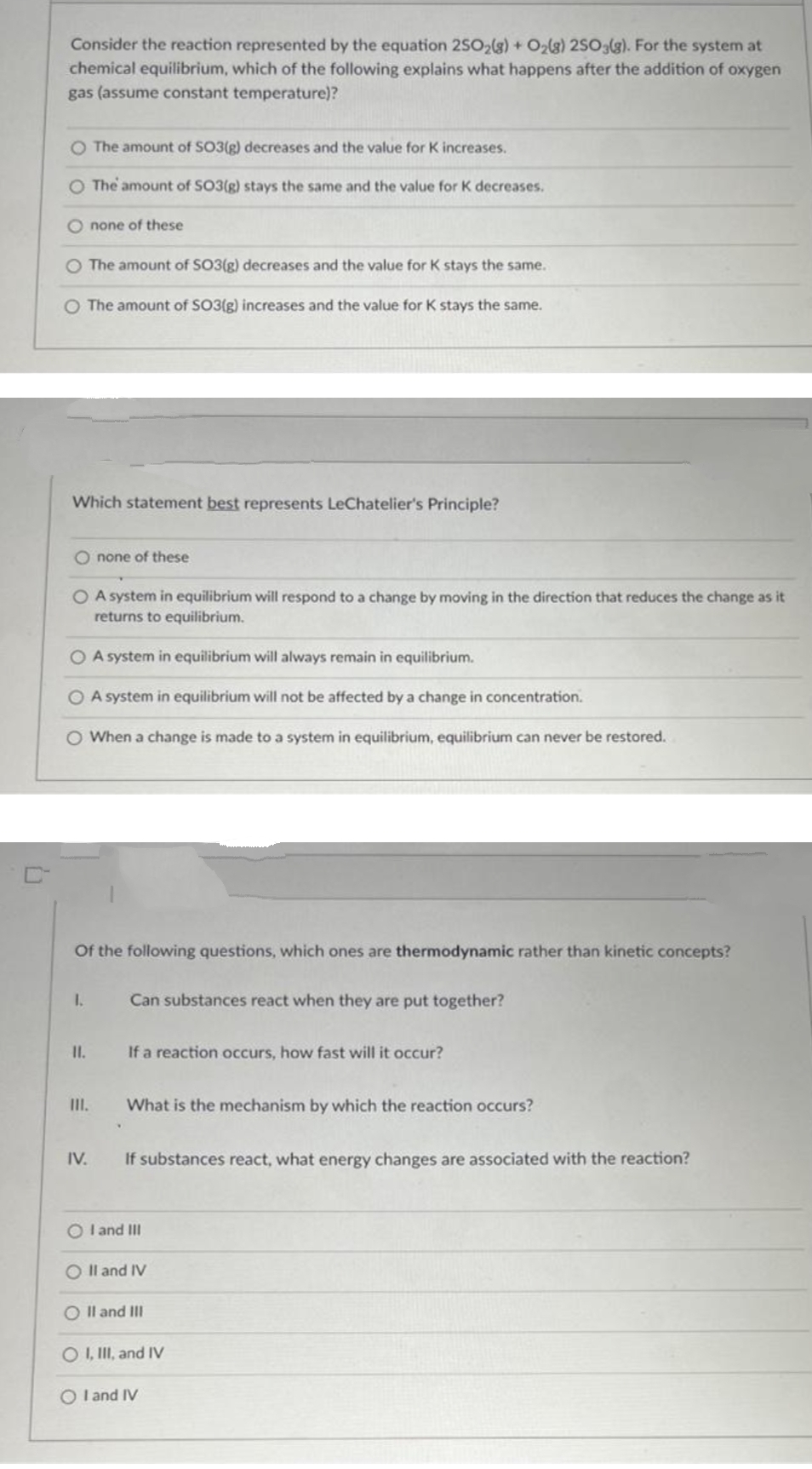 Consider the reaction represented by the equation 2SO2(g) + O2(3) 2SO3(g). For the system at
chemical equilibrium, which of the following explains what happens after the addition of oxygen
gas (assume constant temperature)?
O The amount of SO3(g) decreases and the value for K increases.
O The amount of SO3(g) stays the same and the value for K decreases.
O none of these
O The amount of SO3(g) decreases and the value for K stays the same.
O The amount of SO3(g) increases and the value for K stays the same.
Which statement best represents LeChatelier's Principle?
O none of these
O A system in equilibrium will respond to a change by moving in the direction that reduces the change as it
returns to equilibrium.
O A system in equilibrium will always remain in equilibrium.
O A system in equilibrium will not be affected by a change in concentration.
O When a change is made to a system in equilibrium, equilibrium can never be restored.
Of the following questions, which ones are thermodynamic rather than kinetic concepts?
I.
Can substances react when they are put together?
I.
If a reaction occurs, how fast will it occur?
III.
What is the mechanism by which the reaction occurs?
IV.
If substances react, what energy changes are associated with the reaction?
O l and III
O Il and IV
O Il and III
O , II, and IV
O l and IV
