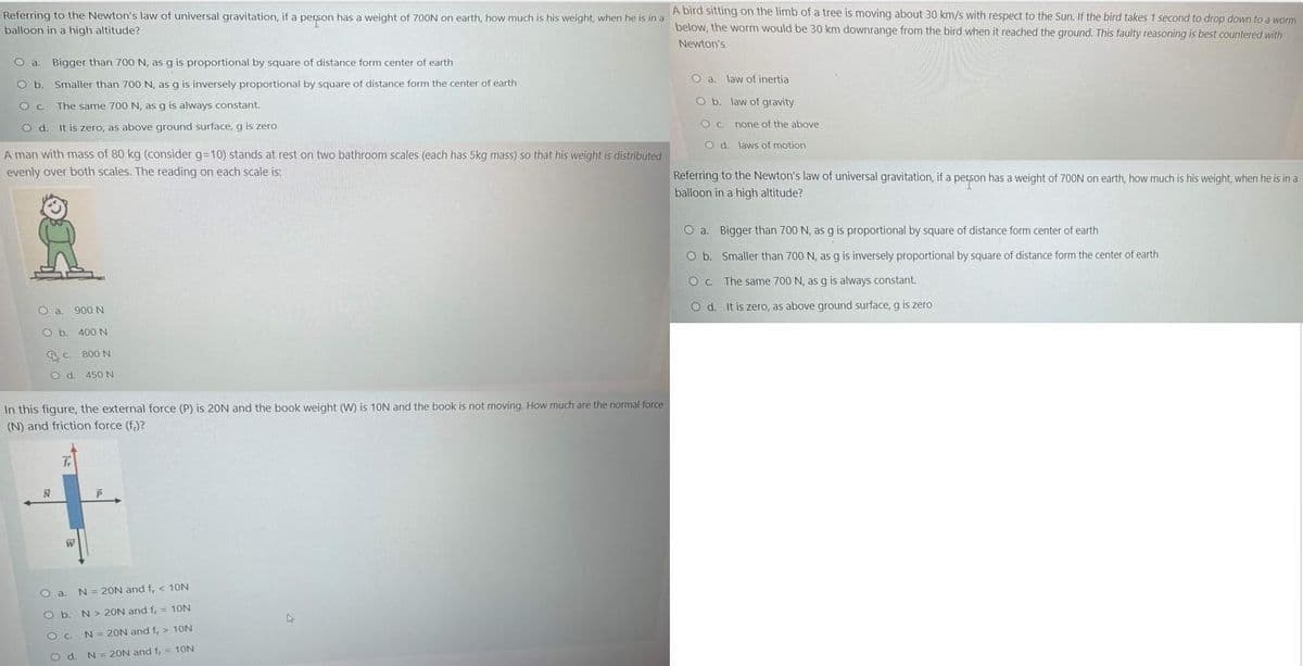 Referring to the Newton's law of universal gravitation, if a person has a weight of 700N on earth, how much is his weight, when he is in a
balloon in a high altitude?
A bird sitting on the limb of a tree is moving about 30 km/s with respect to the Sun. If the bird takes 1 second to drop down to a worm
below, the worm would be 30 km downrange from the bird when it reached the ground. This faulty reasoning is best countered with
Newton's
O a.
Bigger than 700 N, as g is proportional by square of distance form center of earth
O a. law of inertia
O b. Smaller than 700 N, as g is inversely proportional by square of distance form the center of earth
O b. law of gravity
O c. The same 700 N, as g is always constant.
Od.
It is zero, as above ground surface, g is zero
O C. none of the above
O d. laws of motion
A man with mass of 80 kg (consider g=10) stands at rest on two bathroom scales (each has 5kg mass) so that his weight is distributed
evenly over both scales. The reading on each scale is:
Referring to the Newton's law of universal gravitation, if a person has a weight of 700N on earth, how much is his weight, when he is in a
balloon in a high altitude?
O a. Bigger than 700 N, as g is proportional by square of distance form center of earth
O b. Smaller than 700 N, as g is inversely proportional by square of distance form the center of earth
The same 700N, as g is always constant.
O a. 900 N
O d. It is zero, as above qground surface, g is zero
O b. 400 N
BC. 800 N
O d. 450 N
In this figure, the external force (P) is 20N and the book weight (W) is 10N and the book is not moving. How much are the normal force
(N) and friction force (f.)?
fr
O a
N = 20N and f, < 10N
Ob.
N > 20N and f, = 10N
Oc N= 20N and f, > 10N
O d.
N = 20N and f, = 10N
