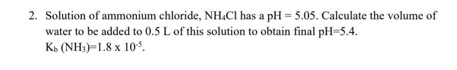 2. Solution of ammonium chloride, NH4CI has a pH = 5.05. Calculate the volume of
water to be added to 0.5 L of this solution to obtain final pH=5.4.
Kb (NH3)=1.8 x 10-5.
