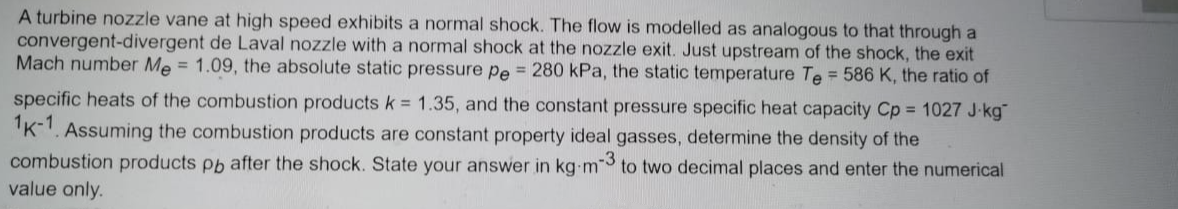 A turbine nozzle vane at high speed exhibits a normal shock. The flow is modelled as analogous to that through a
convergent-divergent de Laval nozzle with a normal shock at the nozzle exit. Just upstream of the shock, the exit
Mach number Me = 1.09, the absolute static pressure pe = 280 kPa, the static temperature Te = 586 K, the ratio of
specific heats of the combustion productsk = 1.35, and the constant pressure specific heat capacity Cp = 1027 J-kg
"K-1. Assuming the combustion products are constant property ideal gasses, determine the density of the
combustion products pp after the shock. State your answer in kg m to two decimal places and enter the numerical
value only.
