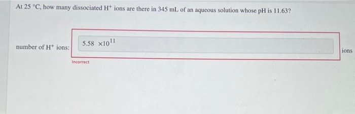 At 25 °C, how many dissociated H* ions are there in 345 ml. of an aqueous solution whose pH is 11.63?
5.58 x1011
number of H* ions:
ions
Incorrect
