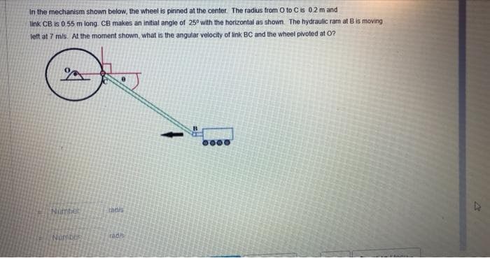 In the mechanism shown below, the wheel is pinned at the center. The radius from O to C is 0.2 m and
link CB is 0.55 m long. CB makes an initial angle of 25° with the horizontal as shown. The hydraulic ram at B is moving
left at 7 m/s. At the moment shown, what is the angular velocity of link BC and the wheel pivoted at 0?
0000
Ninbet
tatis
rad/s
