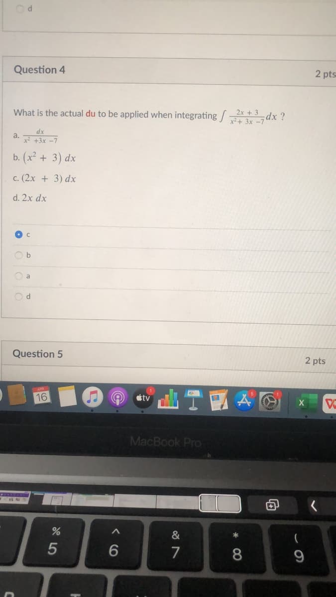 Question 4
2 pts
What is the actual du to be applied when integrating * dx ?
2x + 3
x2+ 3x -7
dx
a.
x +3x -7
b. (x² + 3) dx
c. (2x + 3) dx
d. 2x dx
O b
O a
Question 5
2 pts
16
tv
MacBook Pro
&
*
7
8
