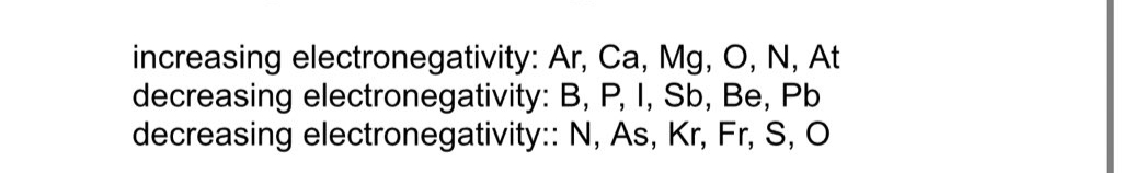 increasing electronegativity: Ar, Ca, Mg, O, N, At
decreasing electronegativity: B, P, I, Sb, Be, Pb
decreasing electronegativity: N, As, Kr, Fr, S, O
