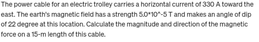 The power cable for an electric trolley carries a horizontal current of 330 A toward the
east. The earth's magnetic field has a strength 5.0*10^-5 T and makes an angle of dip
of 22 degree at this location. Calculate the magnitude and direction of the magnetic
force on a 15-m length of this cable.