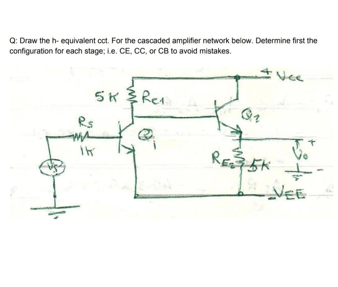 Q: Draw the h- equivalent cct. For the cascaded amplifier network below. Determine first the
configuration for each stage; i.e. CE, CC, or CB to avoid mistakes.
Vee
5K Rea
Rs
RE5K
VEE
