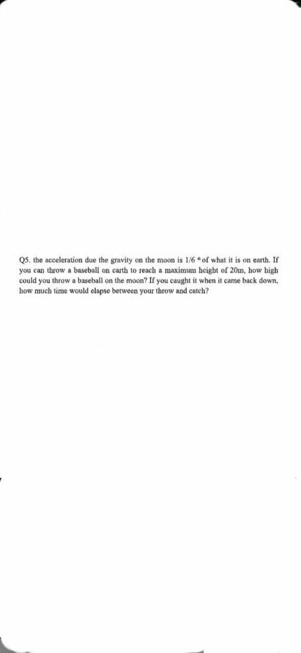 Q5. the acceleration due the gravity on the moon is 1/6 of what it is on earth. If
you can throw a baseball on carth to reach a maximum height of 20m, how high
could you throw a baseball on the moon? If you caught it when it came back down,
how much time would elapse between your throw and catch?