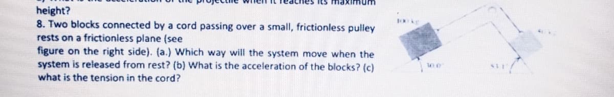 its ma
height?
8. Two blocks connected by a cord passing over a small, frictionless pulley
rests on a frictionless plane (see
figure on the right side). (a.) Which way will the system move when the
system is released from rest? (b) What is the acceleration of the blocks? (c)
what is the tension in the cord?
10 kg
10.0
SUI