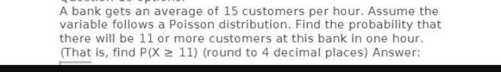 A bank gets an average of 15 customers per hour. Assume the
variable follows a Poisson distribution. Find the probability that
there will be 11 or more customers at this bank in one hour.
(That is, find P(X≥ 11) (round to 4 decimal places) Answer: