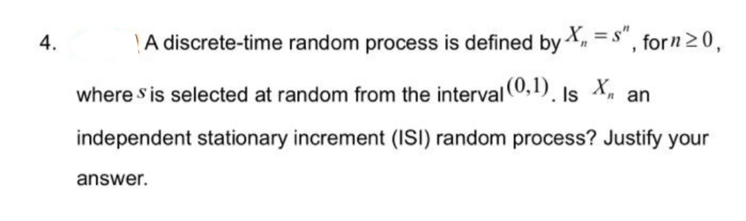 4.
A discrete-time random process is defined by X, =s", forn≥0,
where sis selected at random from the interval (0,1). Is X, an
independent stationary increment (ISI) random process? Justify your
answer.