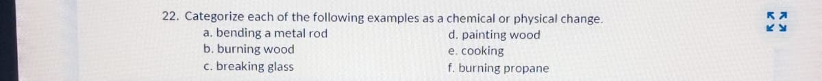 22. Categorize each of the following examples as a chemical or physical change.
a. bending a metal rod
b. burning wood
c. breaking glass
d. painting wood
e. cooking
f. burning propane
RA
KY