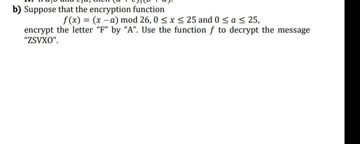 b) Suppose that the encryption function
f(x) = (x-a) mod 26,0 ≤ x ≤ 25 and 0 ≤ a ≤ 25,
encrypt the letter "F" by "A". Use the function f to decrypt the message
"ZSVXO".