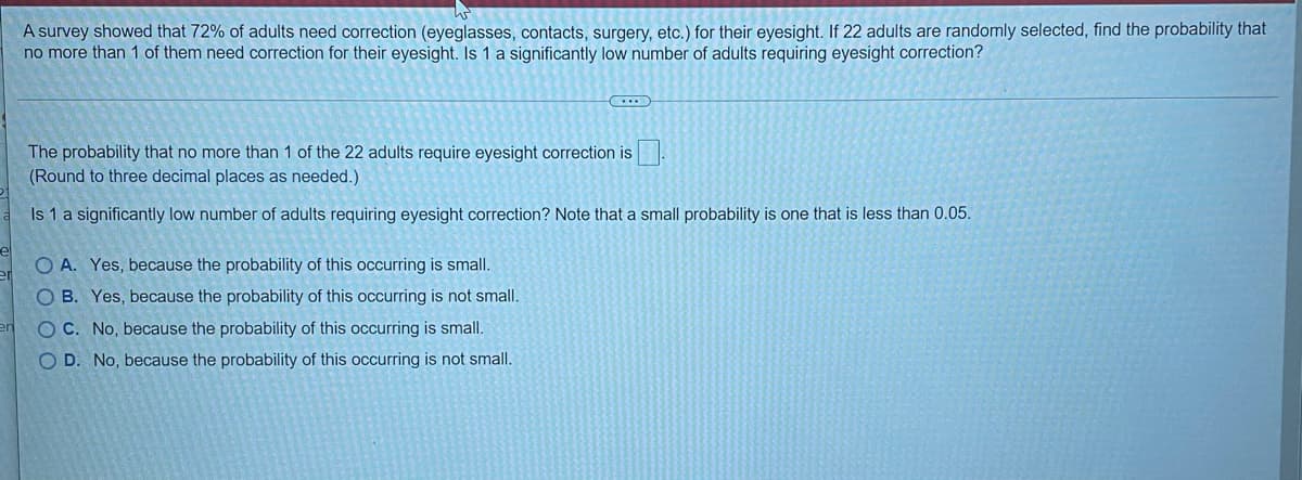 A survey showed that 72% of adults need correction (eyeglasses, contacts, surgery, etc.) for their eyesight. If 22 adults are randomly selected, find the probability that
no more than 1 of them need correction for their eyesight. Is 1 a significantly low number of adults requiring eyesight correction?
The probability that no more than 1 of the 22 adults require eyesight correction is
(Round to three decimal places as needed.)
Is 1 a significantly low number of adults requiring eyesight correction? Note that a small probability is one that is less than 0.05.
O A. Yes, because the probability of this occurring is small.
O B. Yes, because the probability of this occurring is not small.
en
O C. No, because the probability of this occurring is small.
O D. No, because the probability of this occurring is not small.
