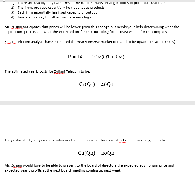 1) There are usually only two tirms in the rural markets serving millions of potential customers
2) The firms produce essentially homogeneous products
3) Each firm essentially has fixed capacity or output
4) Barriers to entry for other firms are very high
Mr. Zuliani anticipates that prices will be lower given this change but needs your help determining what the
equilibrium price is and what the expected profits (not including fixed costs) will be for the company.
www
Zuliani Telecom analysts have estimated the yearly inverse market demand to be (quantities are in 000's):
P = 140 - 0.02(Q1 + Q2)
The estimated yearly costs for Zzuliani Telecom to be:
C1(Q1) = 26Q1
They estimated yearly costs for whoever their sole competitor (one of Telus, Bell, and Rogers) to be:
C2(Q2) = 20Q2
Mr. Zuliani would love to be able to present to the board of directors the expected equilibrium price and
expected yearly profits at the next board meeting coming up next week.
