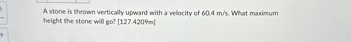 5.
A stone is thrown vertically upward with a velocity of 60.4 m/s. What maximum
height the stone will go? [127.4209m]
9