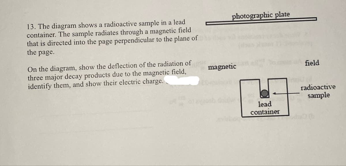 13. The diagram shows a radioactive sample in a lead
container. The sample radiates through a magnetic field
that is directed into the page perpendicular to the plane of
the page.
On the diagram, show the deflection of the radiation of
three major decay products due to the magnetic field,
identify them, and show their electric charge.
magnetic
photographic plate
of avabsh
lead
container
field
radioactive
sample