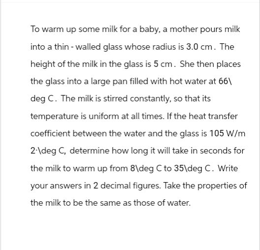 To warm up some milk for a baby, a mother pours milk
into a thin-walled glass whose radius is 3.0 cm. The
height of the milk in the glass is 5 cm. She then places
the glass into a large pan filled with hot water at 66\
deg C. The milk is stirred constantly, so that its
temperature is uniform at all times. If the heat transfer
coefficient between the water and the glass is 105 W/m
2-\deg C, determine how long it will take in seconds for
the milk to warm up from 8\deg C to 35\deg C. Write
your answers in 2 decimal figures. Take the properties of
the milk to be the same as those of water.
