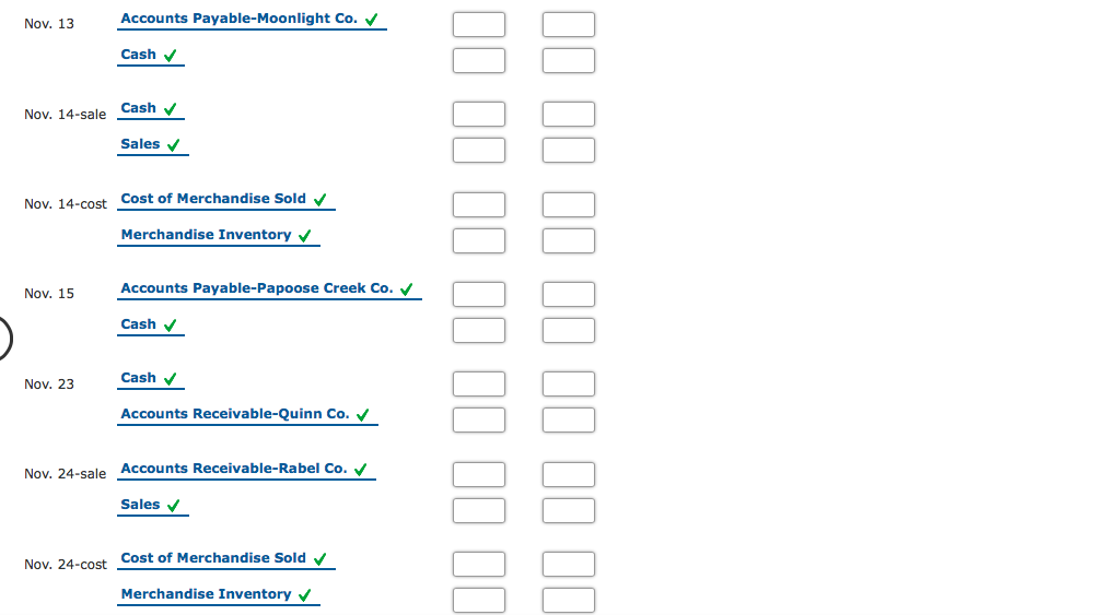 Nov. 13
Accounts Payable-Moonlight Co. V
Cash v
Cash v
Nov. 14-sale
Sales v
Nov. 14-cost Cost of Merchandise Sold v
Merchandise Inventory v
Nov. 15
Accounts Payable-Papoose Creek Co. V
Cash v
Nov. 23
Cash v
Accounts Receivable-Quinn Co. V
Nov. 24-sale Accounts Receivable-Rabel Co. V
Sales
Nov. 24-cost Cost of Merchandise Sold
Merchandise Inventory v
I0 II II II II II II
