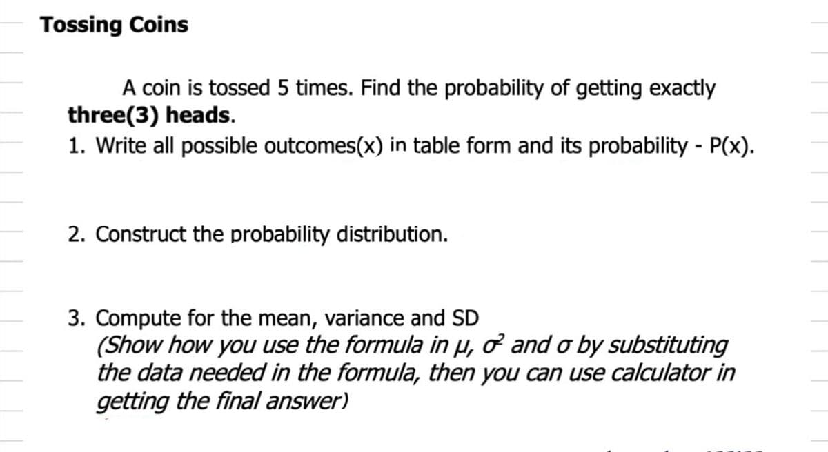 Tossing Coins
A coin is tossed 5 times. Find the probability of getting exactly
three(3) heads.
1. Write all possible outcomes(x) in table form and its probability - P(x).
2. Construct the probability distribution.
3. Compute for the mean, variance and SD
(Show how you use the formula in µ, ở and o by substituting
the data needed in the formula, then you can use calculator in
getting the final answer)
