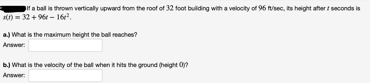 If a ball is thrown vertically upward from the roof of 32 foot building with a velocity of 96 ft/sec, its height after t seconds is
s(t) = 32 +96t – 16t².
a.) What is the maximum height the ball reaches?
Answer:
b.) What is the velocity of the ball when it hits the ground (height 0)?
Answer:
