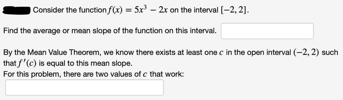 Consider the function f(x) = 5x – 2x on the interval [-2, 2].
Find the average or mean slope of the function on this interval.
By the Mean Value Theorem, we know there exists at least one c in the open interval (-2,2) such
that f'(c) is equal to this mean slope.
For this problem, there are two values of c that work:
