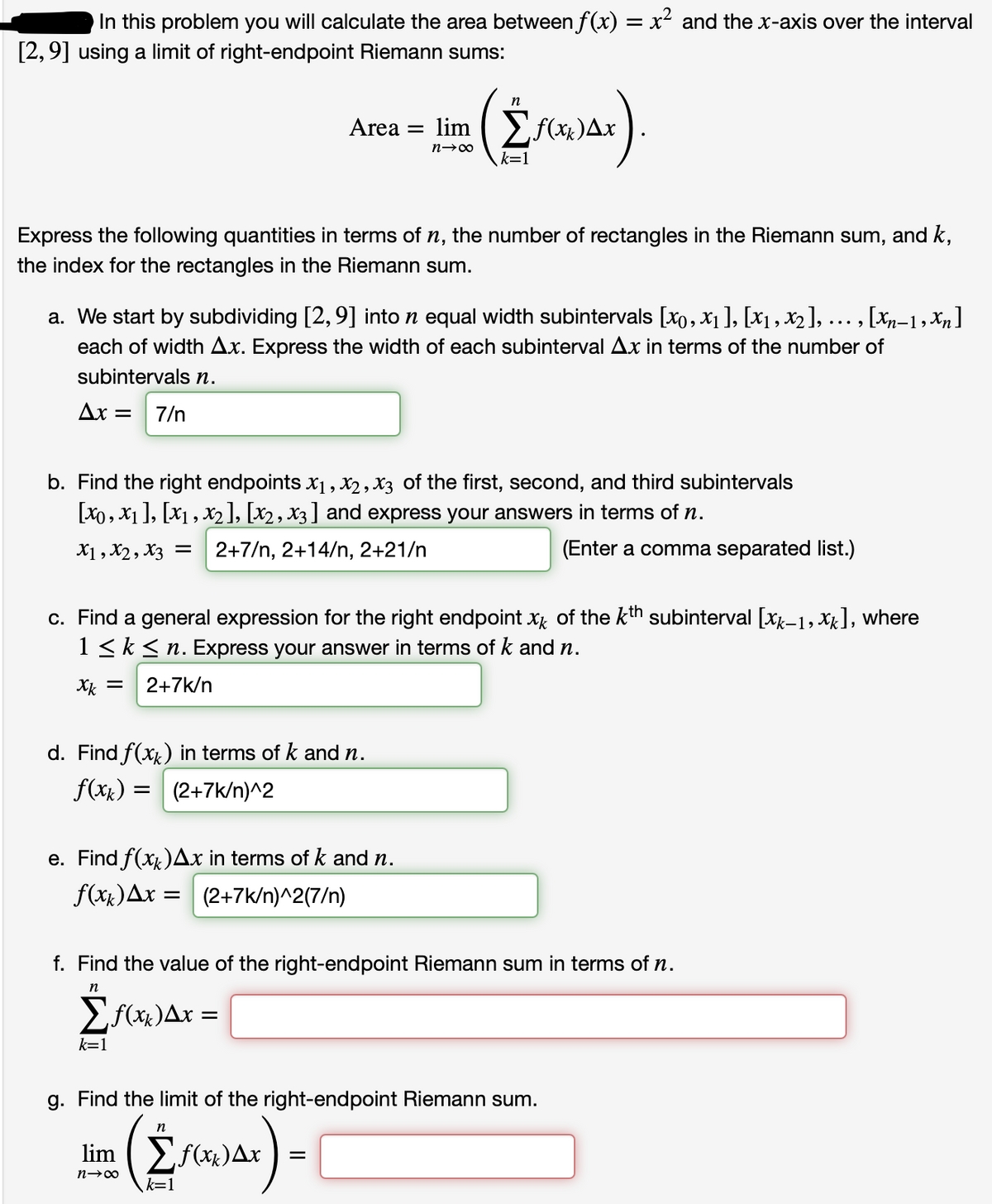 In this problem you will calculate the area between f(x) = x² and the x-axis over the interval
[2,9] using a limit of right-endpoint Riemann sums:
n
Area =
lim Ef(x)Ax
k=1
Express the following quantities in terms of n, the number of rectangles in the Riemann sum, and k,
the index for the rectangles in the Riemann sum.
a. We start by subdividing [2, 9] into n equal width subintervals [x0, x1], [x1, X2], ... , [Xp-1, Xn ]
each of width Ax. Express the width of each subinterval Ar in terms of the number of
subintervals n.
Ax =
7/n
b. Find the right endpoints x1, X2, X3 of the first, second, and third subintervals
[X0, X1 ], [x1, X2], [x2, x3] and express your answers in terms of n.
X1, X2, X3 = 2+7/n, 2+14/n, 2+21/n
(Enter a comma separated list.)
c. Find a general expression for the right endpoint x of the kth subinterval [xx-1, Xx], where
1 <k < n. Express your answer in terms of k and n.
Xk =
2+7k/n
d. Find f(xx) in terms of k and n.
f(xx) = | (2+7k/n)^2
e. Find f(xx)Ax in terms of k and n.
f(xx)Ax = (2+7k/n)^2(7/n)
f. Find the value of the right-endpoint Riemann sum in terms of n.
n
k=1
g. Find the limit of the right-endpoint Riemann sum.
n
lim
Ef(x)Ax ) =
k=1
