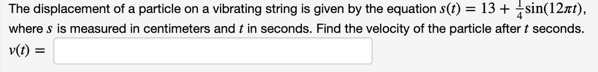 The displacement of a particle on a vibrating string is given by the equation s(t) :
= 13 + sin(12at),
where s is measured in centimeters and t in seconds. Find the velocity of the particle after t seconds.
v(t) :
