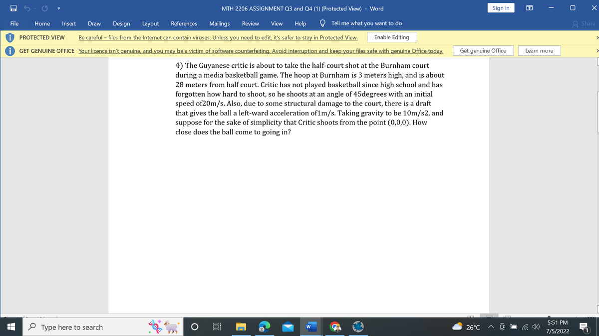 File
Layout
References Mailings Review View Help
MTH 2206 ASSIGNMENT Q3 and Q4 (1) (Protected View) - Word
Tell me what you want to do
Enable Editing
Be careful - files from the Internet can contain viruses. Unless you need to edit, it's safer to stay in Protected View.
GET GENUINE OFFICE Your licence isn't genuine, and you may be a victim of software counterfeiting. Avoid interruption and keep your files safe with genuine Office today.
4) The Guyanese critic is about to take the half-court shot at the Burnham court
during a media basketball game. The hoop at Burnham is 3 meters high, and is about
28 meters from half court. Critic has not played basketball since high school and has
forgotten how hard to shoot, so he shoots at an angle of 45degrees with an initial
speed of 20m/s. Also, due to some structural damage to the court, there is a draft
that gives the ball a left-ward acceleration of1m/s. Taking gravity to be 10m/s2, and
suppose for the sake of simplicity that Critic shoots from the point (0,0,0). How
close does the ball come to going in?
Home Insert Draw Design
PROTECTED VIEW
Type here to search
DUI
YA
at
W
Get genuine Office
DA
Sign in
26°C
13
I
Learn more
5:51 PM
7/5/2022
X
Share
>