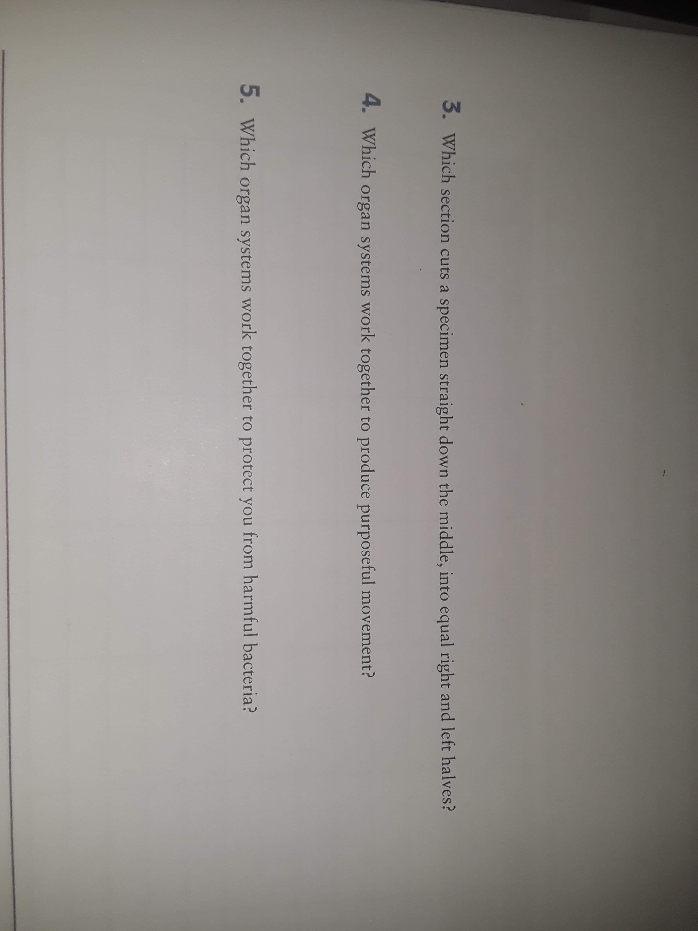 3.
Which section cuts a specimen straight down the middle, into equal right and left halves?
4. Which organ systems work together to produce purposeful movement?
5. Which organ systems work together to protect you from harmful bacteria?
