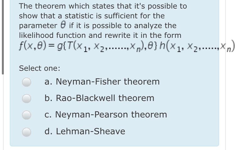 The theorem which states that it's possible to
show that a statistic is sufficient for the
parameter 0 if it is possible to analyze the
likelihood function and rewrite it in the form
f(x,8)= g{T(x1, X2,...,x „),8} h(×1, ×2,…..,xn)
xn), 8}h(x1, X2.…,Xn)
Select one:
a. Neyman-Fisher theorem
b. Rao-Blackwell theorem
c. Neyman-Pearson theorem
d. Lehman-Sheave
