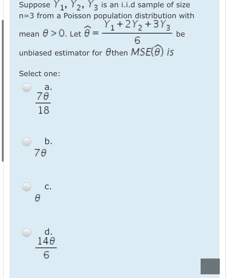 Suppose Y1, Y2, Y3 is an i.i.d sample of size
n=3 from a Poisson population distribution with
Y,+2Y2+3Y3
1
mean e > 0. Let
be
6.
unbiased estimator for Othen MSE(e) is
Select one:
а.
70
18
b.
70
С.
d.
140
6
