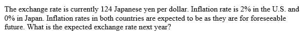 The exchange rate is currently 124 Japanese yen per dollar. Inflation rate is 2% in the U.S. and
0% in Japan. Inflation rates in both countries are expected to be as they are for foreseeable
future. What is the expected exchange rate next year?
