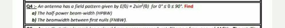 04:- An antenna has a field pattern given by E(0) = 2sin (0) for 0" s 0 s 90. Find
a) The half-power beam-width (HPBW)
b) The beamwidth between first nulls (FNBW).
