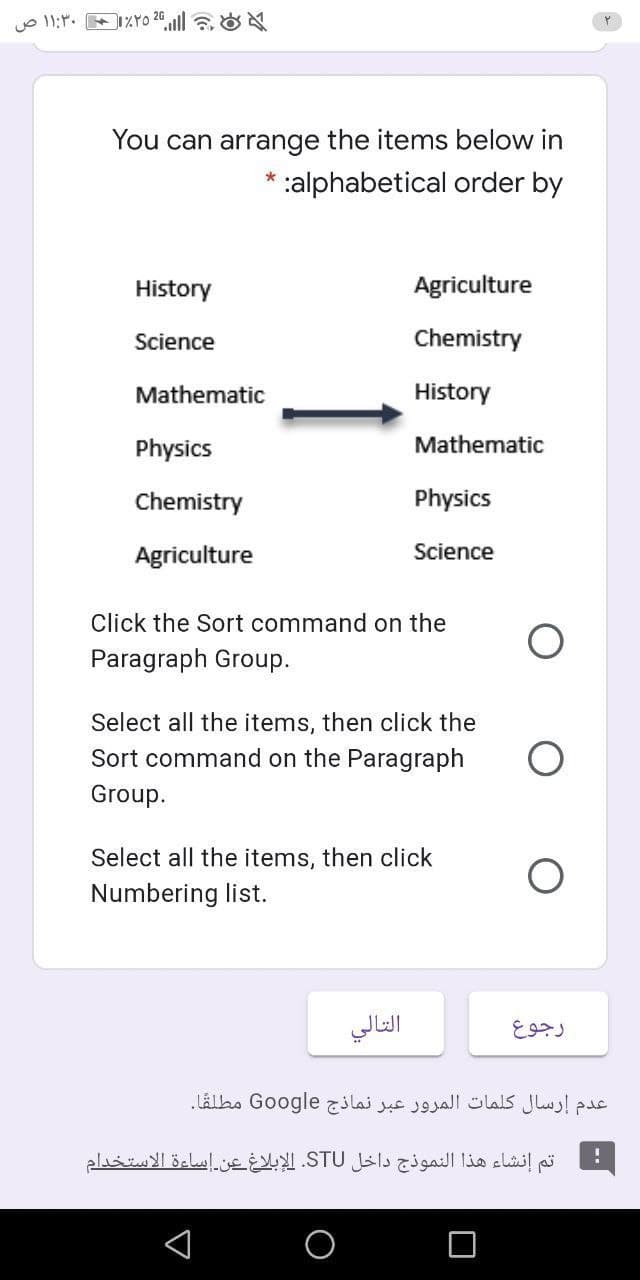 You can arrange the items below in
alphabetical order by
*
History
Agriculture
Science
Chemistry
Mathematic
History
Physics
Mathematic
Chemistry
Physics
Agriculture
Science
Click the Sort command on the
Paragraph Group.
Select all the items, then click the
Sort command on the Paragraph
Group.
Select all the items, then click
Numbering list.
التالي
عدم إرسال كلمات المرور عبر نماذج Go ogle مطلقا.
تم إنشاء هذا النموذج داخل STU. الإبلاغ عن إساءة الاستخدام
