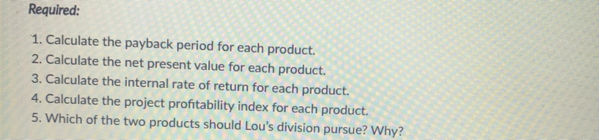 Required:
1. Calculate the payback period for each product.
2. Calculate the net present value for each product.
3. Calculate the internal rate of return for each product.
4. Calculate the project profitability index for each product.
5. Which of the two products should Lou's division pursue? Why?
