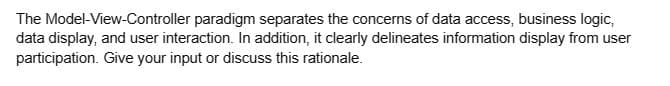 The Model-View-Controller paradigm separates the concerns of data access, business logic,
data display, and user interaction. In addition, it clearly delineates information display from user
participation. Give your input or discuss this rationale.
