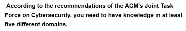 According to the recommendations
of the ACM's Joint Task
Force on Cybersecurity, you need to have knowledge in at least
five different domains.