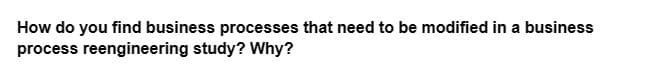 How do you find business processes that need to be modified in a business
process reengineering study? Why?