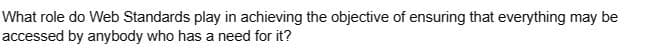 What role do Web Standards play in achieving the objective of ensuring that everything may be
accessed by anybody who has a need for it?